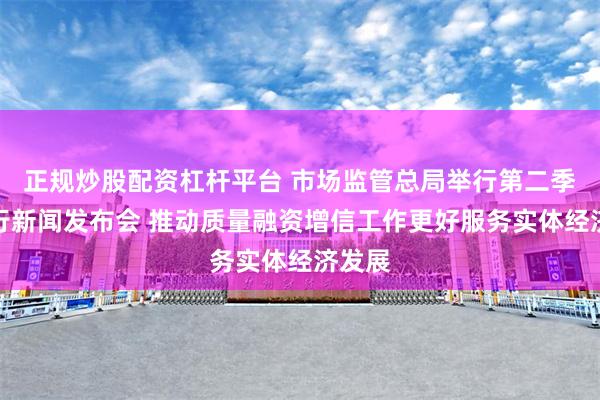 正规炒股配资杠杆平台 市场监管总局举行第二季度例行新闻发布会 推动质量融资增信工作更好服务实体经济发