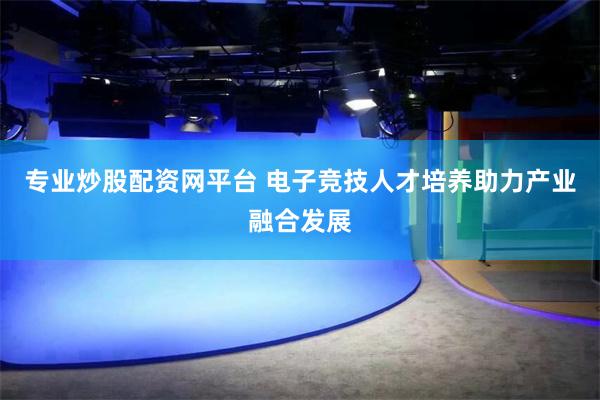 专业炒股配资网平台 电子竞技人才培养助力产业融合发展