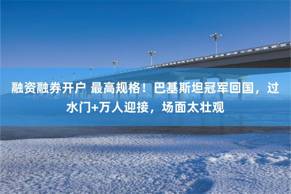 融资融券开户 最高规格!巴基斯坦冠军回国,过水门+万人迎接,场面太壮观
