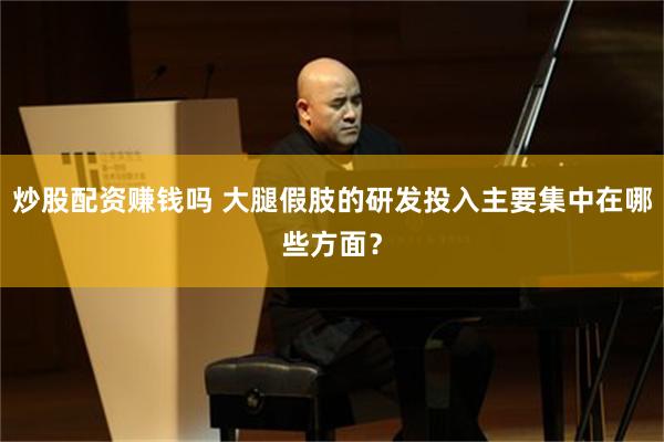 炒股配资赚钱吗 大腿假肢的研发投入主要集中在哪些方面？