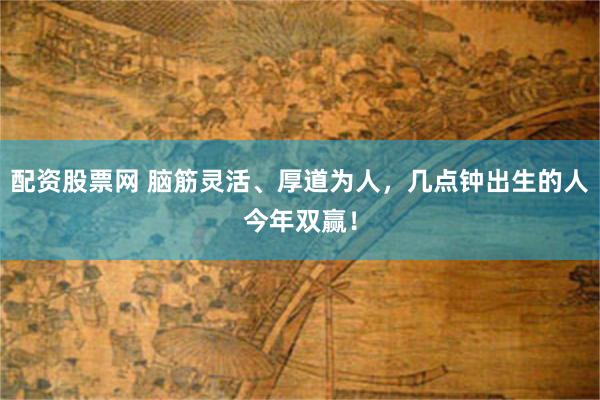 配资股票网 脑筋灵活、厚道为人，几点钟出生的人今年双赢！