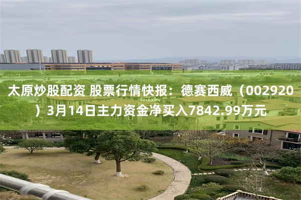 太原炒股配资 股票行情快报：德赛西威（002920）3月14日主力资金净买入7842.99万元