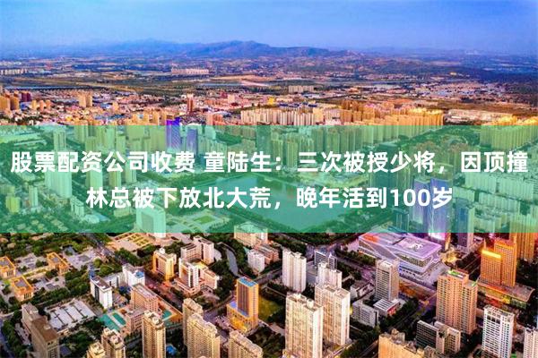股票配资公司收费 童陆生：三次被授少将，因顶撞林总被下放北大荒，晚年活到100岁