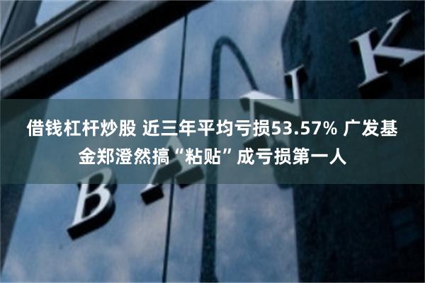 借钱杠杆炒股 近三年平均亏损53.57% 广发基金郑澄然搞“粘贴”成亏损第一人