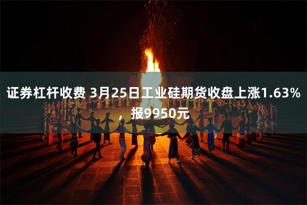 证券杠杆收费 3月25日工业硅期货收盘上涨1.63%，报9950元