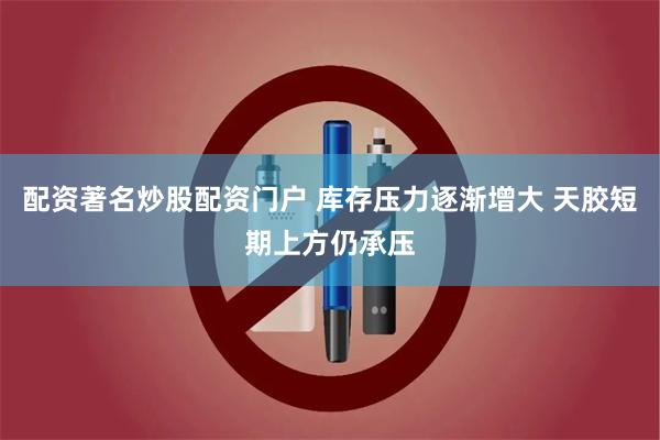 配资著名炒股配资门户 库存压力逐渐增大 天胶短期上方仍承压
