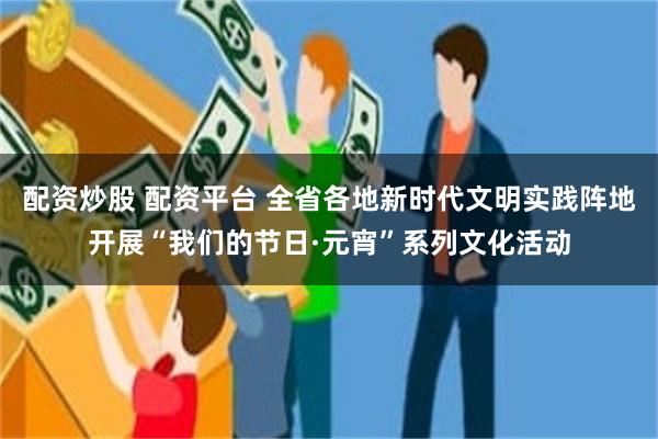 配资炒股 配资平台 全省各地新时代文明实践阵地开展“我们的节日·元宵”系列文化活动