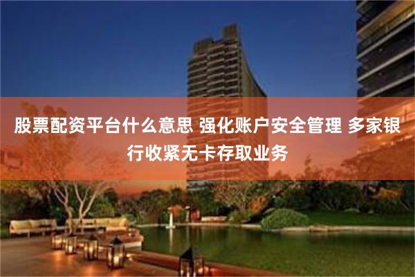 股票配资平台什么意思 强化账户安全管理 多家银行收紧无卡存取业务