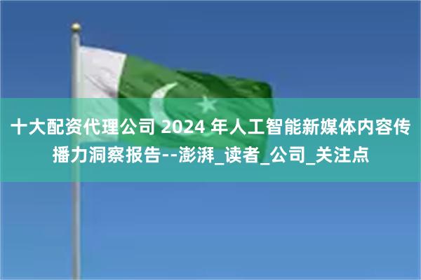 十大配资代理公司 2024 年人工智能新媒体内容传播力洞察报告--澎湃_读者_公司_关注点