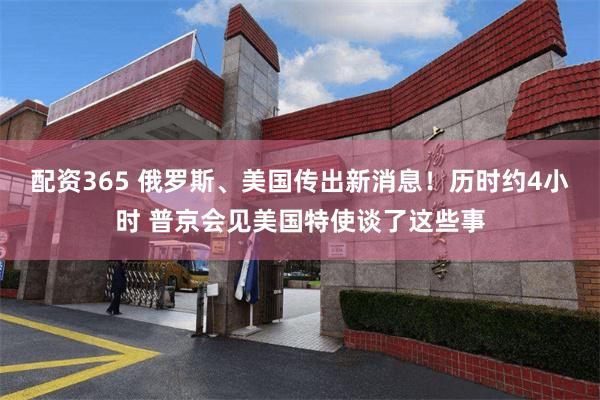 配资365 俄罗斯、美国传出新消息！历时约4小时 普京会见美国特使谈了这些事