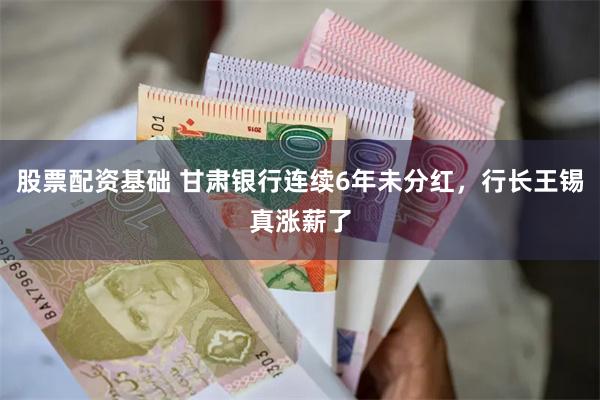 股票配资基础 甘肃银行连续6年未分红，行长王锡真涨薪了