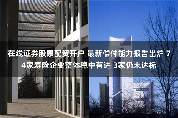 在线证券股票配资开户 最新偿付能力报告出炉 74家寿险企业整体稳中有进 3家仍未达标