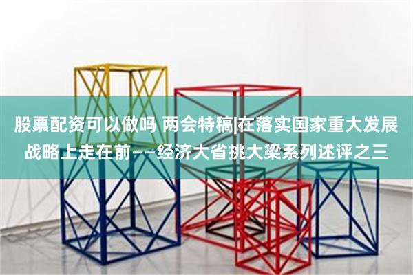 股票配资可以做吗 两会特稿|在落实国家重大发展战略上走在前——经济大省挑大梁系列述评之三