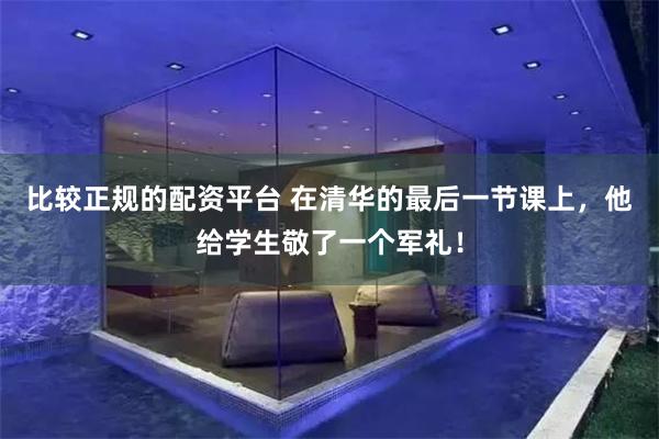 比较正规的配资平台 在清华的最后一节课上，他给学生敬了一个军礼！