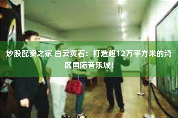 炒股配资之家 白云黄石：打造超12万平方米的湾区国际音乐城！
