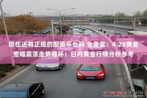 现在还有正规的配资平台吗 金晟富：4.28黄金宽幅震荡走势循环！日内黄金行情分析参考