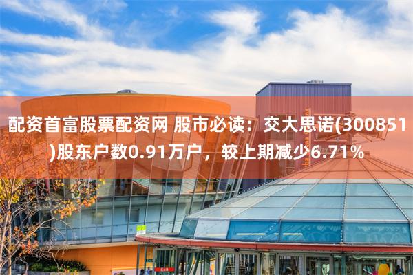 配资首富股票配资网 股市必读：交大思诺(300851)股东户数0.91万户，较上期减少6.71%