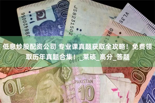 低息炒股配资公司 专业课真题获取全攻略！免费领取历年真题合集！_莱硕_高分_答题