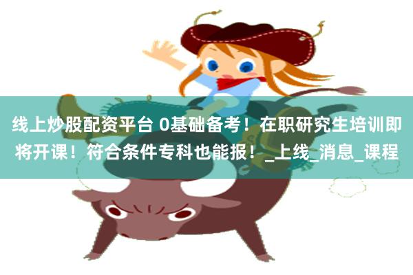 线上炒股配资平台 0基础备考！在职研究生培训即将开课！符合条件专科也能报！_上线_消息_课程
