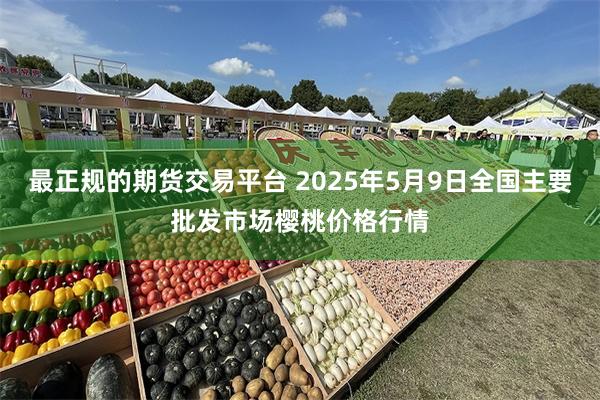 最正规的期货交易平台 2025年5月9日全国主要批发市场樱桃价格行情