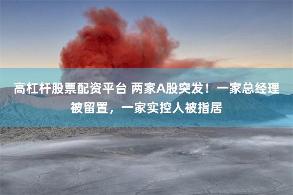 高杠杆股票配资平台 两家A股突发！一家总经理被留置，一家实控人被指居