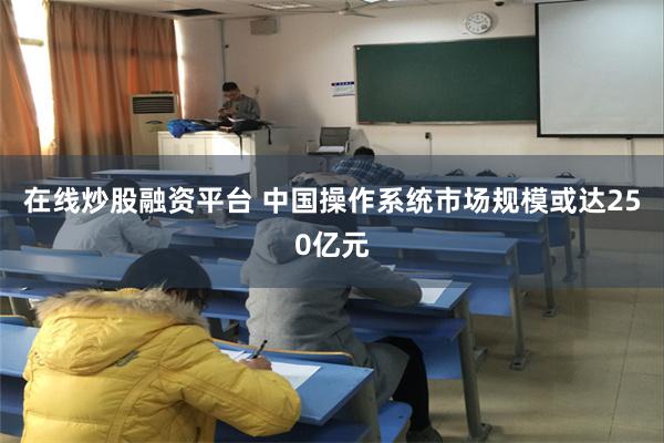 在线炒股融资平台 中国操作系统市场规模或达250亿元