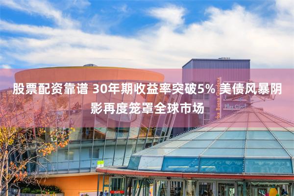 股票配资靠谱 30年期收益率突破5% 美债风暴阴影再度笼罩全球市场