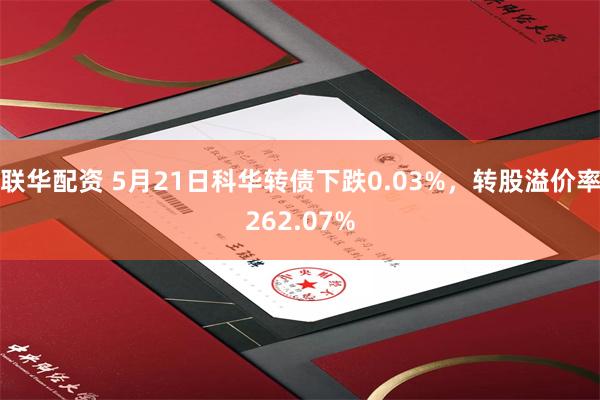 联华配资 5月21日科华转债下跌0.03%,转股溢价率262.07%