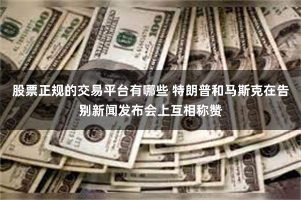 股票正规的交易平台有哪些 特朗普和马斯克在告别新闻发布会上互相称赞