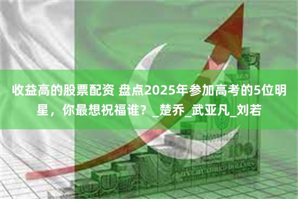收益高的股票配资 盘点2025年参加高考的5位明星，你最想祝福谁？_楚乔_武亚凡_刘若