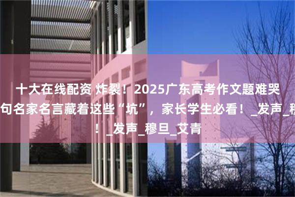 十大在线配资 炸裂！2025广东高考作文题难哭考生！三句名家名言藏着这些“坑”，家长学生必看！_发声_穆旦_艾青