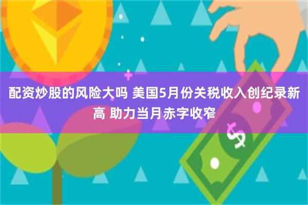 配资炒股的风险大吗 美国5月份关税收入创纪录新高 助力当月赤字收窄