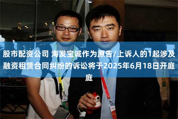 股市配资公司 海发宝诚作为原告/上诉人的1起涉及融资租赁合同纠纷的诉讼将于2025年6月18日开庭