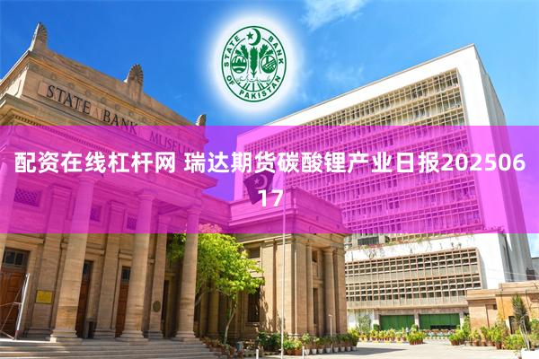 配资在线杠杆网 瑞达期货碳酸锂产业日报20250617