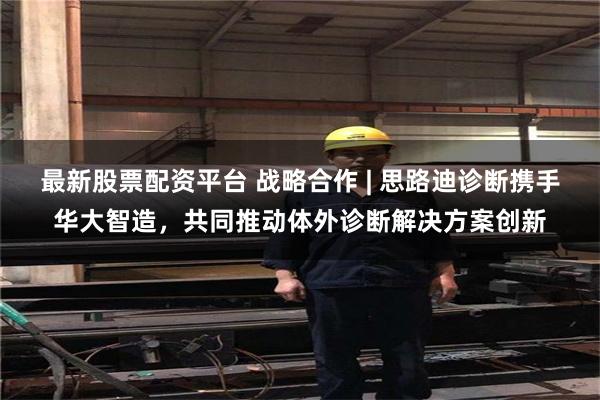 最新股票配资平台 战略合作 | 思路迪诊断携手华大智造，共同推动体外诊断解决方案创新
