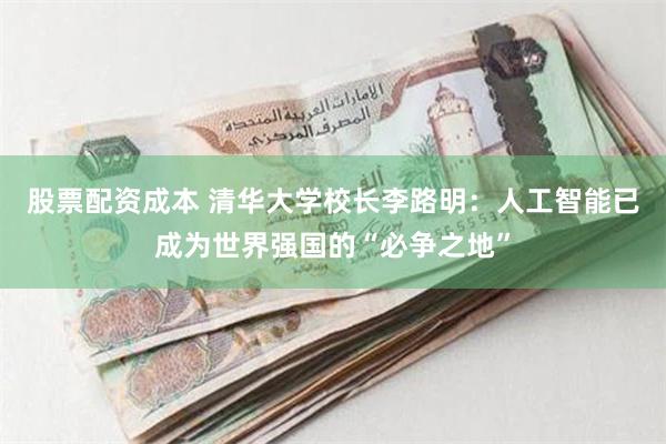 股票配资成本 清华大学校长李路明：人工智能已成为世界强国的“必争之地”