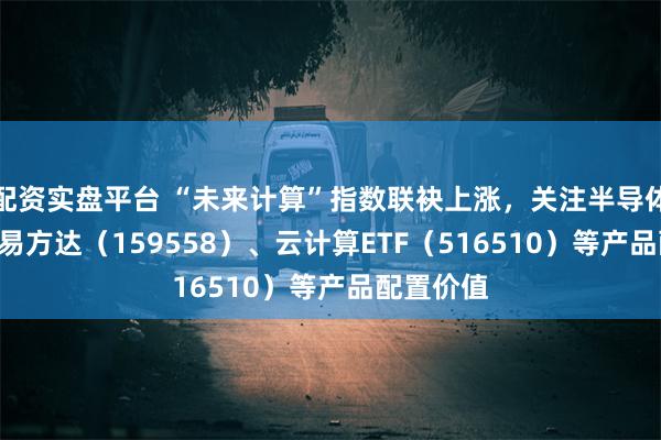 配资实盘平台 “未来计算”指数联袂上涨，关注半导体设备ETF易方达（159558）、云计算ETF（516510）等产品配置价值