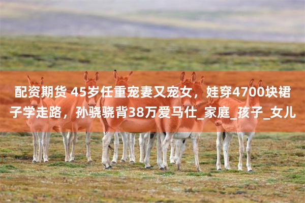 配资期货 45岁任重宠妻又宠女，娃穿4700块裙子学走路，孙骁骁背38万爱马仕_家庭_孩子_女儿