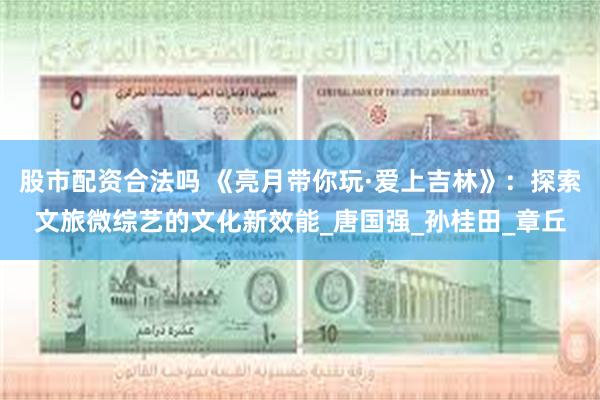 股市配资合法吗 《亮月带你玩·爱上吉林》：探索文旅微综艺的文化新效能_唐国强_孙桂田_章丘