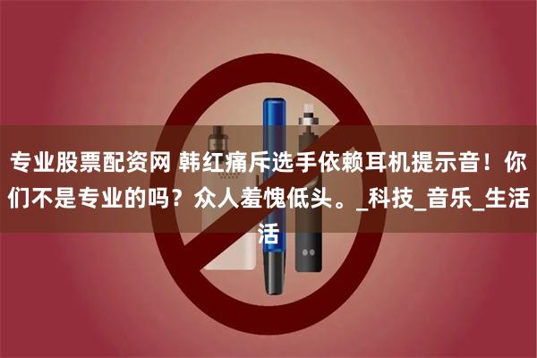 专业股票配资网 韩红痛斥选手依赖耳机提示音！你们不是专业的吗？众人羞愧低头。_科技_音乐_生活