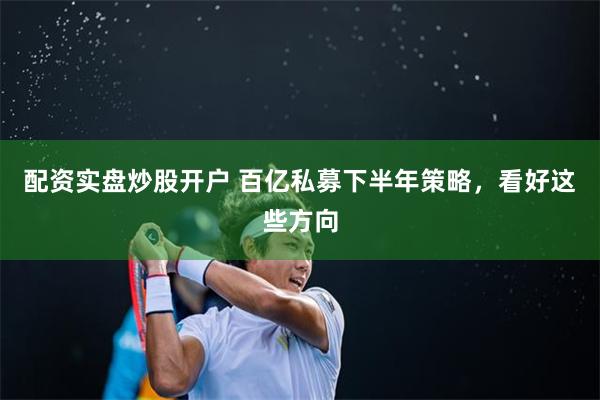 配资实盘炒股开户 百亿私募下半年策略，看好这些方向