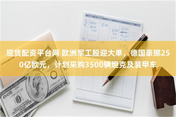 现货配资平台网 欧洲军工股迎大单，德国豪掷250亿欧元，计划采购3500辆坦克及装甲车