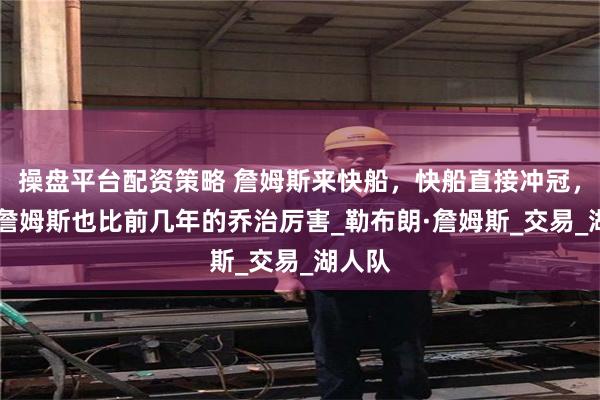 操盘平台配资策略 詹姆斯来快船，快船直接冲冠，40岁詹姆斯也比前几年的乔治厉害_勒布朗·詹姆斯_交易_湖人队