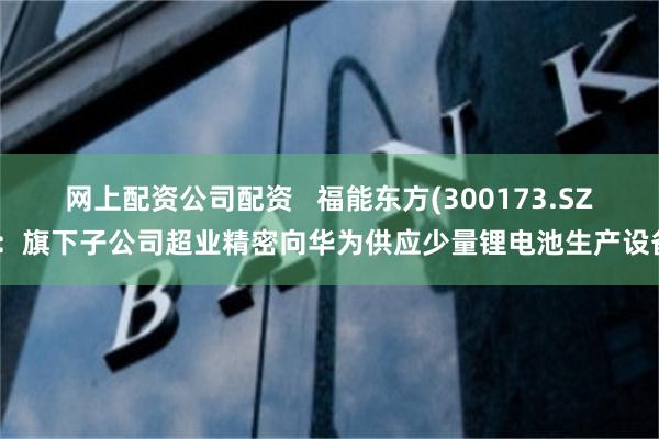 网上配资公司配资   福能东方(300173.SZ)：旗下子公司超业精密向华为供应少量锂电池生产设备