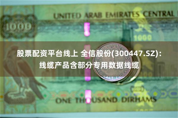 股票配资平台线上 全信股份(300447.SZ)：线缆产品含部分专用数据线缆